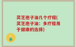灵芝孢子油几个疗程(灵芝孢子油：多疗程用于健康的选择)
