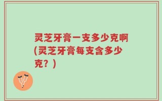 灵芝牙膏一支多少克啊(灵芝牙膏每支含多少克？)