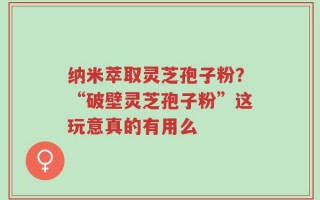 纳米萃取灵芝孢子粉？“破壁灵芝孢子粉”这玩意真的有用么