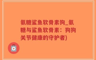氨糖鲨鱼软骨素狗_氨糖与鲨鱼软骨素：狗狗关节健康的守护者)