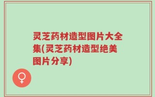灵芝药材造型图片大全集(灵芝药材造型绝美图片分享)