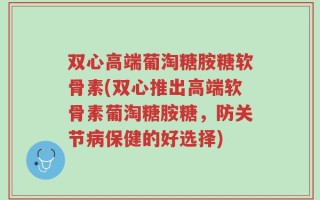 双心高端葡淘糖胺糖软骨素(双心推出高端软骨素葡淘糖胺糖，防关节病保健的好选择)