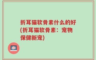 折耳猫软骨素什么的好(折耳猫软骨素：宠物保健新宠)