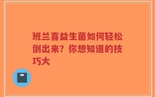 班兰喜益生菌如何轻松倒出来？你想知道的技巧大