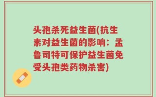 头孢杀死益生菌(抗生素对益生菌的影响：孟鲁司特可保护益生菌免受头孢类药物杀害)