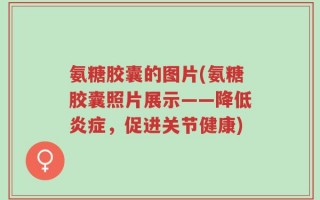 氨糖胶囊的图片(氨糖胶囊照片展示——降低炎症，促进关节健康)