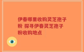 伊春哪里收购灵芝孢子粉 探寻伊春灵芝孢子粉收购地点