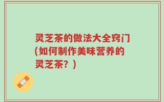 灵芝茶的做法大全窍门(如何制作美味营养的灵芝茶？)