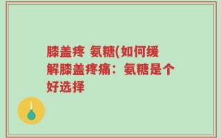 膝盖疼 氨糖(如何缓解膝盖疼痛：氨糖是个好选择