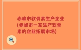 赤峰市软骨素生产企业(赤峰市一家生产软骨素的企业拓展市场)
