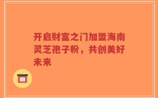 开启财富之门加盟海南灵芝孢子粉，共创美好未来