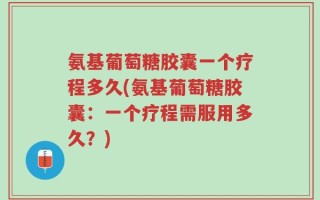 氨基葡萄糖胶囊一个疗程多久(氨基葡萄糖胶囊：一个疗程需服用多久？)