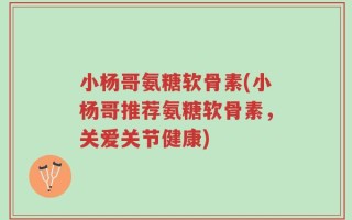 小杨哥氨糖软骨素(小杨哥推荐氨糖软骨素，关爱关节健康)