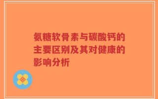 氨糖软骨素与碳酸钙的主要区别及其对健康的影响分析