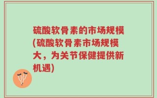 硫酸软骨素的市场规模(硫酸软骨素市场规模大，为关节保健提供新机遇)