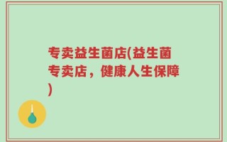 专卖益生菌店(益生菌专卖店，健康人生保障)