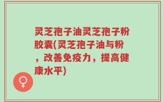灵芝孢子油灵芝孢子粉胶囊(灵芝孢子油与粉，改善免疫力，提高健康水平)
