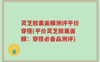 灵芝胶囊面膜测评平价穿搭(平价灵芝胶囊面膜：穿搭必备品测评)