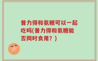 普力得和氨糖可以一起吃吗(普力得和氨糖能否同时食用？)