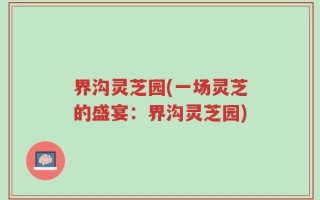 界沟灵芝园(一场灵芝的盛宴：界沟灵芝园)