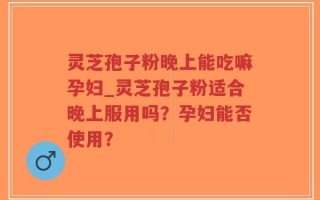 灵芝孢子粉晚上能吃嘛孕妇_灵芝孢子粉适合晚上服用吗？孕妇能否使用？