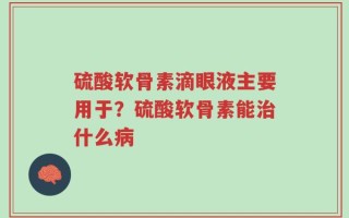 硫酸软骨素滴眼液主要用于？硫酸软骨素能治什么病