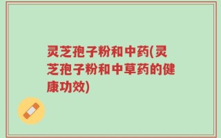 灵芝孢子粉和中药(灵芝孢子粉和中草药的健康功效)
