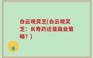 白云观灵芝(白云观灵芝：长寿药还是商业策略？)