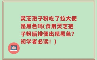 灵芝孢子粉吃了拉大便是黑色吗(食用灵芝孢子粉后排便出现黑色？初学者必读！)