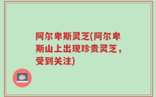 阿尔卑斯灵芝(阿尔卑斯山上出现珍贵灵芝，受到关注)