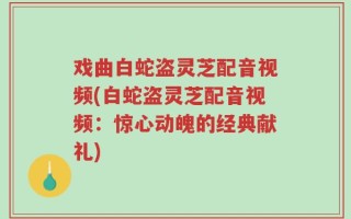 戏曲白蛇盗灵芝配音视频(白蛇盗灵芝配音视频：惊心动魄的经典献礼)