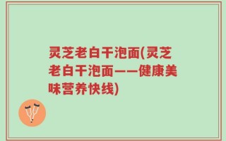 灵芝老白干泡面(灵芝老白干泡面——健康美味营养快线)