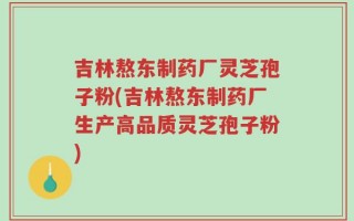 吉林熬东制药厂灵芝孢子粉(吉林熬东制药厂生产高品质灵芝孢子粉)