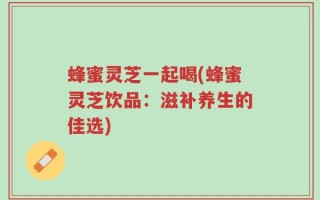 蜂蜜灵芝一起喝(蜂蜜灵芝饮品：滋补养生的佳选)