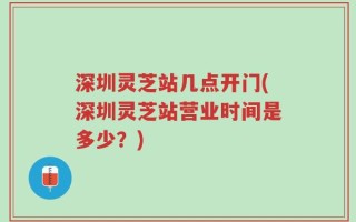 深圳灵芝站几点开门(深圳灵芝站营业时间是多少？)