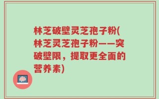 林芝破壁灵芝孢子粉(林芝灵芝孢子粉——突破壁限，提取更全面的营养素)
