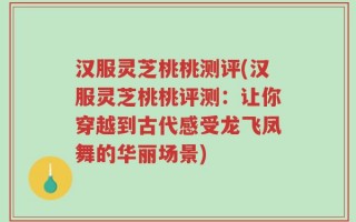 汉服灵芝桃桃测评(汉服灵芝桃桃评测：让你穿越到古代感受龙飞凤舞的华丽场景)