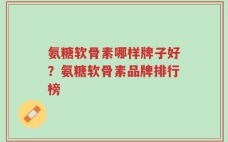 氨糖软骨素哪样牌子好？氨糖软骨素品牌排行榜