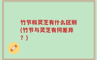 竹节和灵芝有什么区别(竹节与灵芝有何差异？)