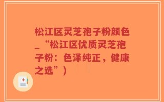 松江区灵芝孢子粉颜色_“松江区优质灵芝孢子粉：色泽纯正，健康之选”)