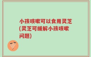 小孩咳嗽可以食用灵芝(灵芝可缓解小孩咳嗽问题)