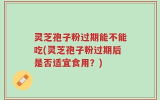 灵芝孢子粉过期能不能吃(灵芝孢子粉过期后是否适宜食用？)