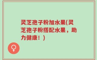 灵芝孢子粉加水果(灵芝孢子粉搭配水果，助力健康！)