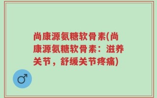 尚康源氨糖软骨素(尚康源氨糖软骨素：滋养关节，舒缓关节疼痛)