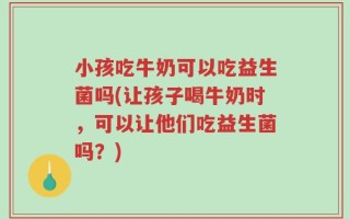 小孩吃牛奶可以吃益生菌吗(让孩子喝牛奶时，可以让他们吃益生菌吗？)