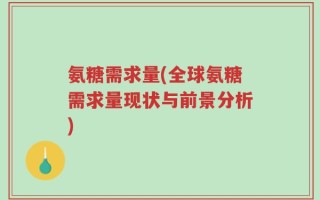 氨糖需求量(全球氨糖需求量现状与前景分析)