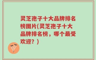 灵芝孢子十大品牌排名榜图片(灵芝孢子十大品牌排名榜，哪个最受欢迎？)