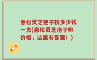 惠松灵芝孢子粉多少钱一盒(惠松灵芝孢子粉价格，这里有答案！)