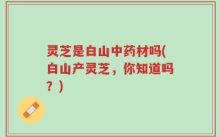 灵芝是白山中药材吗(白山产灵芝，你知道吗？)