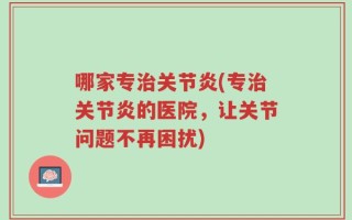 哪家专治关节炎(专治关节炎的医院，让关节问题不再困扰)